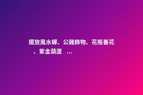擺放風水蟬、公雞飾物、花瓶養花、紫金葫蘆、貔貅